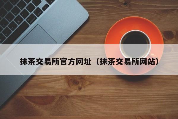 抹茶交易所官方网址(抹茶交易所网站)