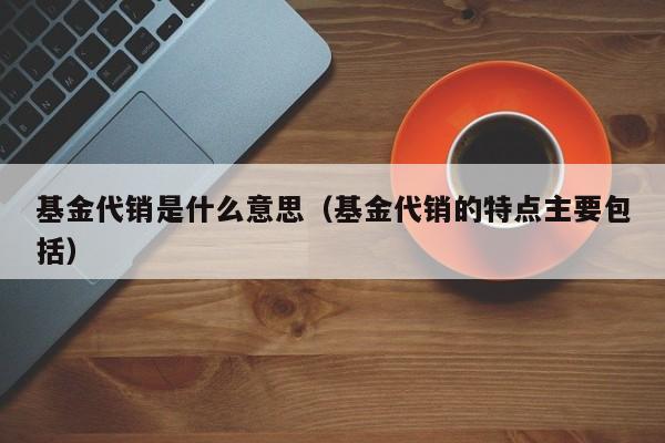 基金代销是什么意思(基金代销的特点主要包括)