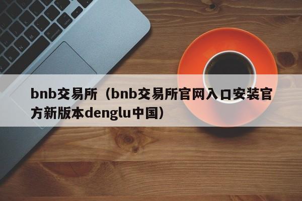 bnb交易所(bnb交易所官网入口安装官方新版本denglu中国)