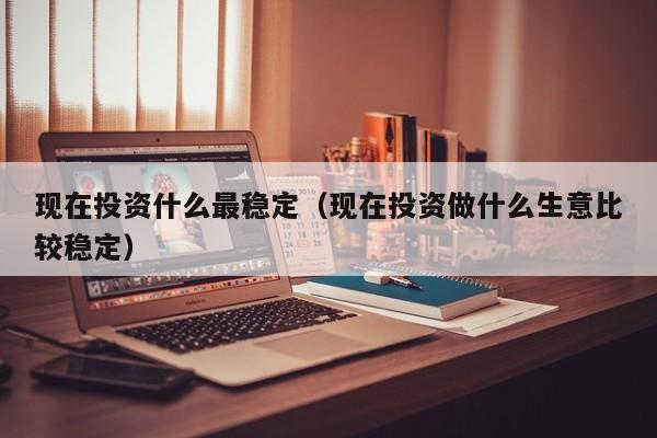 现在投资什么最稳定(现在投资做什么生意比较稳定)