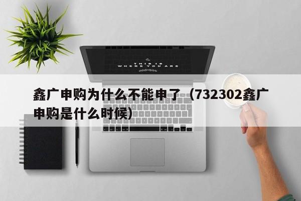 鑫广申购为什么不能申了(732302鑫广申购是什么时候)