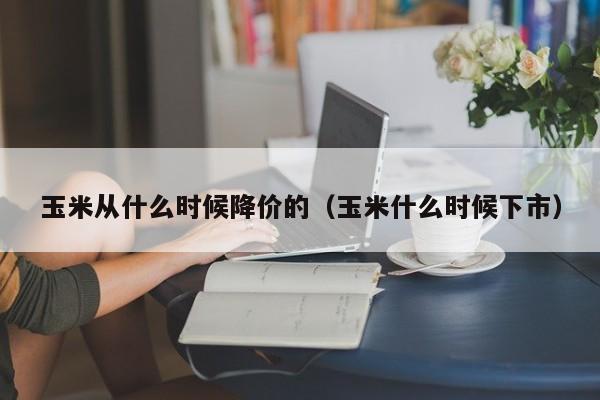 玉米从什么时候降价的(玉米什么时候下市)