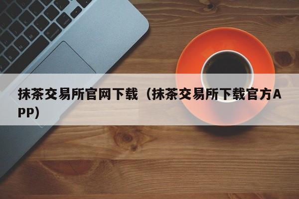 抹茶交易所官网下载(抹茶交易所下载官方APP)